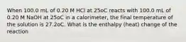 When 100.0 mL of 0.20 M HCl at 25oC reacts with 100.0 mL of 0.20 M NaOH at 25oC in a calorimeter, the final temperature of the solution is 27.2oC. What is the enthalpy (heat) change of the reaction