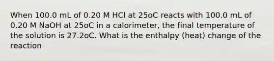 When 100.0 mL of 0.20 M HCl at 25oC reacts with 100.0 mL of 0.20 M NaOH at 25oC in a calorimeter, the final temperature of the solution is 27.2oC. What is the enthalpy (heat) change of the reaction