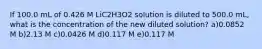 If 100.0 mL of 0.426 M LiC2H3O2 solution is diluted to 500.0 mL, what is the concentration of the new diluted solution? a)0.0852 M b)2.13 M c)0.0426 M d)0.117 M e)0.117 M