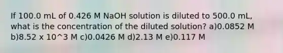 If 100.0 mL of 0.426 M NaOH solution is diluted to 500.0 mL, what is the concentration of the diluted solution? a)0.0852 M b)8.52 x 10^3 M c)0.0426 M d)2.13 M e)0.117 M