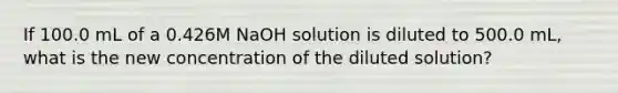 If 100.0 mL of a 0.426M NaOH solution is diluted to 500.0 mL, what is the new concentration of the diluted solution?