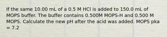 If the same 10.00 mL of a 0.5 M HCl is added to 150.0 mL of MOPS buffer. The buffer contains 0.500M MOPS-H and 0.500 M MOPS. Calculate the new pH after the acid was added. MOPS pka = 7.2