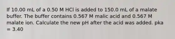 If 10.00 mL of a 0.50 M HCl is added to 150.0 mL of a malate buffer. The buffer contains 0.567 M malic acid and 0.567 M malate ion. Calculate the new pH after the acid was added. pka = 3.40