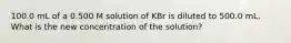 100.0 mL of a 0.500 M solution of KBr is diluted to 500.0 mL. What is the new concentration of the solution?