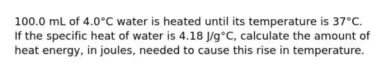 100.0 mL of 4.0°C water is heated until its temperature is 37°C. If the specific heat of water is 4.18 J/g°C, calculate the amount of heat energy, in joules, needed to cause this rise in temperature.