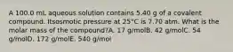 A 100.0 mL aqueous solution contains 5.40 g of a covalent compound. Itsosmotic pressure at 25°C is 7.70 atm. What is the molar mass of the compound?A. 17 g/molB. 42 g/molC. 54 g/molD. 172 g/molE. 540 g/mol