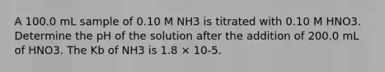 A 100.0 mL sample of 0.10 M NH3 is titrated with 0.10 M HNO3. Determine the pH of the solution after the addition of 200.0 mL of HNO3. The Kb of NH3 is 1.8 × 10-5.