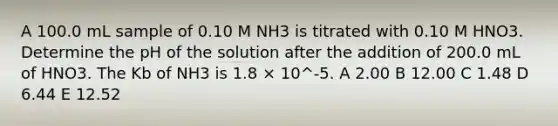 A 100.0 mL sample of 0.10 M NH3 is titrated with 0.10 M HNO3. Determine the pH of the solution after the addition of 200.0 mL of HNO3. The Kb of NH3 is 1.8 × 10^-5. A 2.00 B 12.00 C 1.48 D 6.44 E 12.52