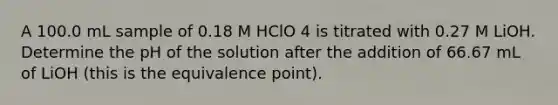 A 100.0 mL sample of 0.18 M HClO 4 is titrated with 0.27 M LiOH. Determine the pH of the solution after the addition of 66.67 mL of LiOH (this is the equivalence point).