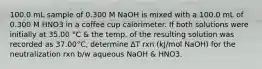 100.0 mL sample of 0.300 M NaOH is mixed with a 100.0 mL of 0.300 M HNO3 in a coffee cup calorimeter. If both solutions were initially at 35.00 °C & the temp. of the resulting solution was recorded as 37.00°C, determine ∆T rxn (kJ/mol NaOH) for the neutralization rxn b/w aqueous NaOH & HNO3.