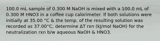 100.0 mL sample of 0.300 M NaOH is mixed with a 100.0 mL of 0.300 M HNO3 in a coffee cup calorimeter. If both solutions were initially at 35.00 °C & the temp. of the resulting solution was recorded as 37.00°C, determine ∆T rxn (kJ/mol NaOH) for the neutralization rxn b/w aqueous NaOH & HNO3.