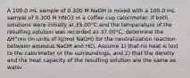 A 100.0 mL sample of 0.300 M NaOH is mixed with a 100.0 mL sample of 0.300 M HNO3 in a coffee cup calorimeter. If both solutions were initially at 35.00°C and the temperature of the resulting solution was recorded as 37.00°C, determine the ΔH°rxn (in units of kJ/mol NaOH) for the neutralization reaction between aqueous NaOH and HCl. Assume 1) that no heat is lost to the calorimeter or the surroundings, and 2) that the density and the heat capacity of the resulting solution are the same as water.