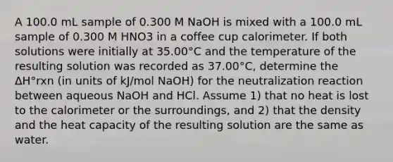 A 100.0 mL sample of 0.300 M NaOH is mixed with a 100.0 mL sample of 0.300 M HNO3 in a coffee cup calorimeter. If both solutions were initially at 35.00°C and the temperature of the resulting solution was recorded as 37.00°C, determine the ΔH°rxn (in units of kJ/mol NaOH) for the neutralization reaction between aqueous NaOH and HCl. Assume 1) that no heat is lost to the calorimeter or the surroundings, and 2) that the density and the heat capacity of the resulting solution are the same as water.