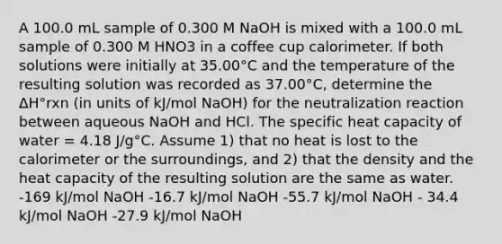 A 100.0 mL sample of 0.300 M NaOH is mixed with a 100.0 mL sample of 0.300 M HNO3 in a coffee cup calorimeter. If both solutions were initially at 35.00°C and the temperature of the resulting solution was recorded as 37.00°C, determine the ΔH°rxn (in units of kJ/mol NaOH) for the neutralization reaction between aqueous NaOH and HCl. The specific heat capacity of water = 4.18 J/g°C. Assume 1) that no heat is lost to the calorimeter or the surroundings, and 2) that the density and the heat capacity of the resulting solution are the same as water. -169 kJ/mol NaOH -16.7 kJ/mol NaOH -55.7 kJ/mol NaOH - 34.4 kJ/mol NaOH -27.9 kJ/mol NaOH