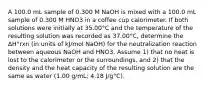 A 100.0 mL sample of 0.300 M NaOH is mixed with a 100.0 mL sample of 0.300 M HNO3 in a coffee cup calorimeter. If both solutions were initially at 35.00°C and the temperature of the resulting solution was recorded as 37.00°C, determine the ΔH°rxn (in units of kJ/mol NaOH) for the neutralization reaction between aqueous NaOH and HNO3. Assume 1) that no heat is lost to the calorimeter or the surroundings, and 2) that the density and the heat capacity of the resulting solution are the same as water (1.00 g/mL; 4.18 J/g°C).