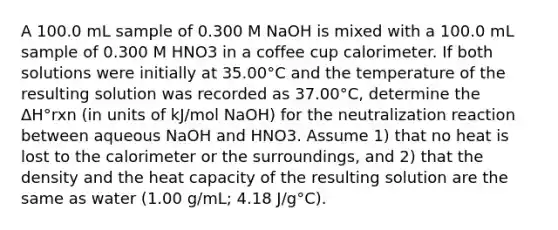 A 100.0 mL sample of 0.300 M NaOH is mixed with a 100.0 mL sample of 0.300 M HNO3 in a coffee cup calorimeter. If both solutions were initially at 35.00°C and the temperature of the resulting solution was recorded as 37.00°C, determine the ΔH°rxn (in units of kJ/mol NaOH) for the neutralization reaction between aqueous NaOH and HNO3. Assume 1) that no heat is lost to the calorimeter or the surroundings, and 2) that the density and the heat capacity of the resulting solution are the same as water (1.00 g/mL; 4.18 J/g°C).