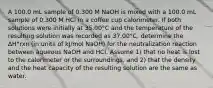 A 100.0 mL sample of 0.300 M NaOH is mixed with a 100.0 mL sample of 0.300 M HCl in a coffee cup calorimeter. If both solutions were initially at 35.00°C and the temperature of the resulting solution was recorded as 37.00°C, determine the ΔH°rxn (in units of kJ/mol NaOH) for the neutralization reaction between aqueous NaOH and HCl. Assume 1) that no heat is lost to the calorimeter or the surroundings, and 2) that the density and the heat capacity of the resulting solution are the same as water.