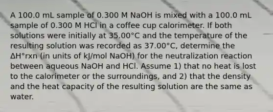 A 100.0 mL sample of 0.300 M NaOH is mixed with a 100.0 mL sample of 0.300 M HCl in a coffee cup calorimeter. If both solutions were initially at 35.00°C and the temperature of the resulting solution was recorded as 37.00°C, determine the ΔH°rxn (in units of kJ/mol NaOH) for the neutralization reaction between aqueous NaOH and HCl. Assume 1) that no heat is lost to the calorimeter or the surroundings, and 2) that the density and the heat capacity of the resulting solution are the same as water.