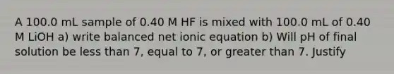 A 100.0 mL sample of 0.40 M HF is mixed with 100.0 mL of 0.40 M LiOH a) write balanced net ionic equation b) Will pH of final solution be less than 7, equal to 7, or greater than 7. Justify