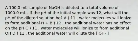 A 100.0 mL sample of NaOH is diluted to a total volume of 1000.0 mL . If the pH of the initial sample was 12, what will the pH of the diluted solution be? A ) 11 , water molecules will ionize to form additional H + B ) 12 , the additional water has no effect on the pH C ) 11 , water molecules will ionize to from additional OH D ) 11 , the additional water will dilute the [ OH- ]