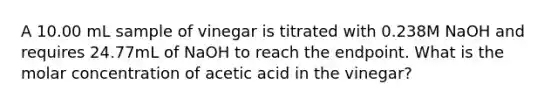 A 10.00 mL sample of vinegar is titrated with 0.238M NaOH and requires 24.77mL of NaOH to reach the endpoint. What is the molar concentration of acetic acid in the vinegar?