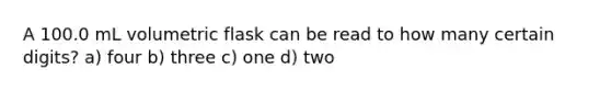 A 100.0 mL volumetric flask can be read to how many certain digits? a) four b) three c) one d) two