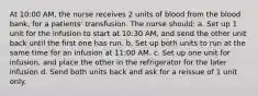 At 10:00 AM, the nurse receives 2 units of blood from the blood bank, for a patients' transfusion. The nurse should: a. Set up 1 unit for the infusion to start at 10:30 AM, and send the other unit back until the first one has run. b. Set up both units to run at the same time for an infusion at 11:00 AM. c. Set up one unit for infusion, and place the other in the refrigerator for the later infusion d. Send both units back and ask for a reissue of 1 unit only.