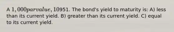 A 1,000 par value, 10% annual coupon bond with 15 years to maturity is priced at951. The bond's yield to maturity is: A) <a href='https://www.questionai.com/knowledge/k7BtlYpAMX-less-than' class='anchor-knowledge'>less than</a> its current yield. B) <a href='https://www.questionai.com/knowledge/ktgHnBD4o3-greater-than' class='anchor-knowledge'>greater than</a> its current yield. C) equal to its current yield.