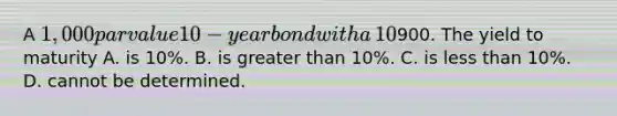 A​ 1,000 par value 10 − year bond with a​ 10% coupon rate recently sold for​900. The yield to maturity A. is​ 10%. B. is greater than​ 10%. C. is less than​ 10%. D. cannot be determined.