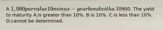 A​ 1,000 par value 10minus−year bond with a​ 10% coupon rate recently sold for​900. The yield to maturity A.is greater than​ 10%. B.is​ 10%. C.is less than​ 10%. D.cannot be determined.