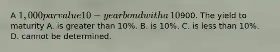 A​ 1,000 par value 10−year bond with a​ 10% coupon rate recently sold for​900. The yield to maturity A. is <a href='https://www.questionai.com/knowledge/ktgHnBD4o3-greater-than' class='anchor-knowledge'>greater than</a>​ 10%. B. is​ 10%. C. is <a href='https://www.questionai.com/knowledge/k7BtlYpAMX-less-than' class='anchor-knowledge'>less than</a>​ 10%. D. cannot be determined.