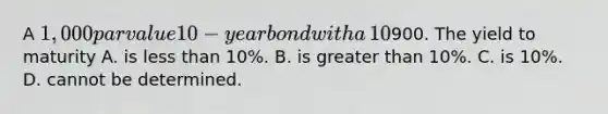 A​ 1,000 par value 10−year bond with a​ 10% coupon rate recently sold for​900. The yield to maturity A. is less than​ 10%. B. is greater than​ 10%. C. is​ 10%. D. cannot be determined.