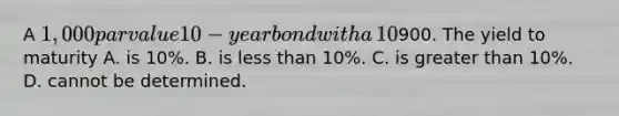 A​ 1,000 par value 10−year bond with a​ 10% coupon rate recently sold for​900. The yield to maturity A. is​ 10%. B. is less than​ 10%. C. is greater than​ 10%. D. cannot be determined.