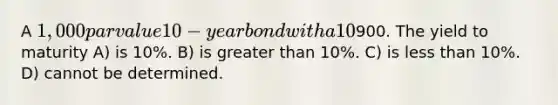 A 1,000 par value 10-year bond with a 10% coupon rate recently sold for900. The yield to maturity A) is 10%. B) is greater than 10%. C) is less than 10%. D) cannot be determined.