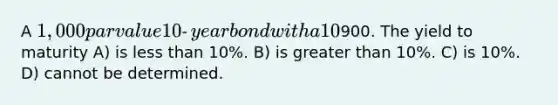 A 1,000 par value 10‐year bond with a 10% coupon rate recently sold for900. The yield to maturity A) is less than 10%. B) is greater than 10%. C) is 10%. D) cannot be determined.