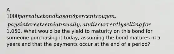 A 1000 par value bond has an 8 percent coupon, pays interest semiannually, and is currently selling for1,050. What would be the yield to maturity on this bond for someone purchasing it today, assuming the bond matures in 5 years and that the payments occur at the end of a period?