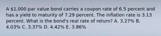 A 1,000 par value bond carries a coupon rate of 6.5 percent and has a yield to maturity of 7.29 percent. The inflation rate is 3.13 percent. What is the bond's real rate of return? A. 3.27% B. 4.03% C. 3.37% D. 4.42% E. 3.86%