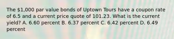 The 1,000 par value bonds of Uptown Tours have a coupon rate of 6.5 and a current price quote of 101.23. What is the current yield? A. 6.60 percent B. 6.37 percent C. 6.42 percent D. 6.49 percent