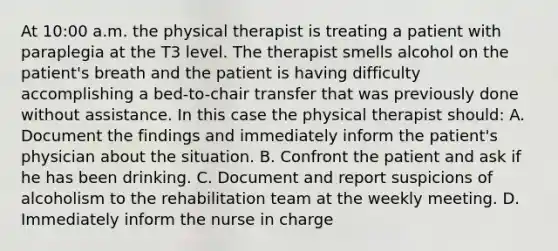 At 10:00 a.m. the physical therapist is treating a patient with paraplegia at the T3 level. The therapist smells alcohol on the patient's breath and the patient is having difficulty accomplishing a bed-to-chair transfer that was previously done without assistance. In this case the physical therapist should: A. Document the findings and immediately inform the patient's physician about the situation. B. Confront the patient and ask if he has been drinking. C. Document and report suspicions of alcoholism to the rehabilitation team at the weekly meeting. D. Immediately inform the nurse in charge