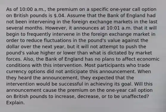 As of 10:00 a.m., the premium on a specific one-year call option on British pounds is .04. Assume that the Bank of England had not been intervening in the foreign exchange markets in the last several months. However, it announces at 10:01 a.m. that it will begin to frequently intervene in the foreign exchange market in order to reduce fluctuations in the pound's value against the dollar over the next year, but it will not attempt to push the pound's value higher or lower than what is dictated by market forces. Also, the Bank of England has no plans to affect economic conditions with this intervention. Most participants who trade currency options did not anticipate this announcement. When they heard the announcement, they expected that the intervention would be successful in achieving its goal. Will this announcement cause the premium on the one-year call option on British pounds to increase, decrease, or to be unaffected? Explain.