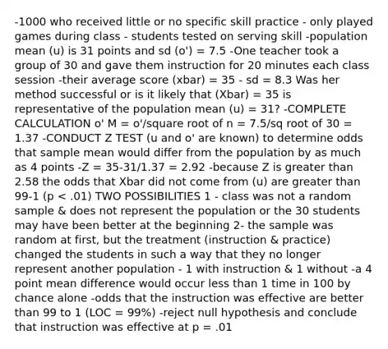 -1000 who received little or no specific skill practice - only played games during class - students tested on serving skill -population mean (u) is 31 points and sd (o') = 7.5 -One teacher took a group of 30 and gave them instruction for 20 minutes each class session -their average score (xbar) = 35 - sd = 8.3 Was her method successful or is it likely that (Xbar) = 35 is representative of the population mean (u) = 31? -COMPLETE CALCULATION o' M = o'/square root of n = 7.5/sq root of 30 = 1.37 -CONDUCT Z TEST (u and o' are known) to determine odds that sample mean would differ from the population by as much as 4 points -Z = 35-31/1.37 = 2.92 -because Z is greater than 2.58 the odds that Xbar did not come from (u) are greater than 99-1 (p < .01) TWO POSSIBILITIES 1 - class was not a random sample & does not represent the population or the 30 students may have been better at the beginning 2- the sample was random at first, but the treatment (instruction & practice) changed the students in such a way that they no longer represent another population - 1 with instruction & 1 without -a 4 point mean difference would occur less than 1 time in 100 by chance alone -odds that the instruction was effective are better than 99 to 1 (LOC = 99%) -reject null hypothesis and conclude that instruction was effective at p = .01