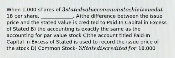 When 1,000 shares of 3 stated value common stock is issued at18 per share, _____________. A)the difference between the issue price and the stated value is credited to Paid-In Capital in Excess of Stated B) the accounting is exactly the same as the accounting for par value stock C)the account titled Paid-In Capital in Excess of Stated is used to record the issue price of the stock D) Common Stock- 3 Stated is credited for 18,000