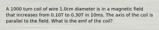 A 1000 turn coil of wire 1.0cm diameter is in a magnetic field that increases from 0.10T to 0.30T in 10ms. The axis of the coil is parallel to the field. What is the emf of the coil?