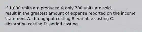 If 1,000 units are produced & only 700 units are sold, _______ result in the greatest amount of expense reported on the income statement A. throughput costing B. variable costing C. absorption costing D. period costing