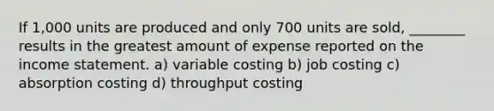 If 1,000 units are produced and only 700 units are sold, ________ results in the greatest amount of expense reported on the income statement. a) variable costing b) job costing c) absorption costing d) throughput costing