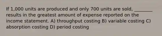 If 1,000 units are produced and only 700 units are sold, ________ results in the greatest amount of expense reported on the income statement. A) throughput costing B) variable costing C) absorption costing D) period costing