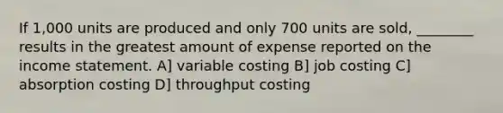 If 1,000 units are produced and only 700 units are sold, ________ results in the greatest amount of expense reported on the income statement. A] variable costing B] job costing C] absorption costing D] throughput costing