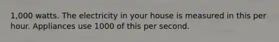 1,000 watts. The electricity in your house is measured in this per hour. Appliances use 1000 of this per second.