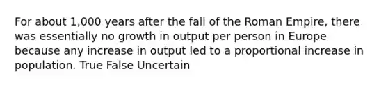 For about 1,000 years after the fall of the Roman Empire, there was essentially no growth in output per person in Europe because any increase in output led to a proportional increase in population. True False Uncertain