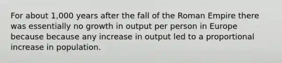 For about 1,000 years after the fall of the Roman Empire there was essentially no growth in output per person in Europe because because any increase in output led to a proportional increase in population.